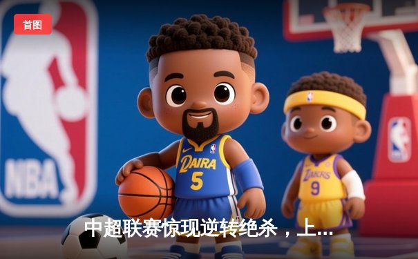 中超联赛惊现逆转绝杀，上海海港3-2力克山东泰山