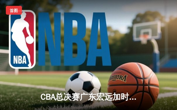 CBA总决赛广东宏远加时险胜辽宁本钢，胡明轩独揽38分率队夺赛点
