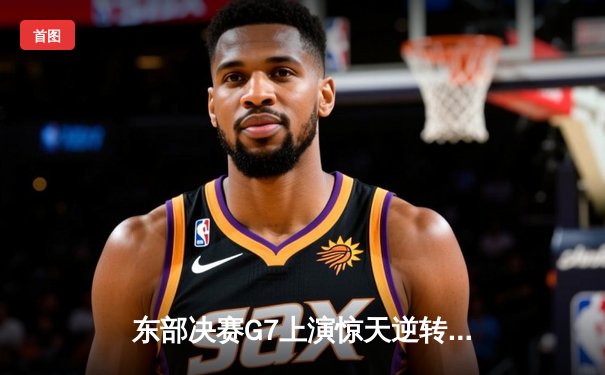 东部决赛G7上演惊天逆转 凯尔特人末节轰28-6攻势挺进总决赛
