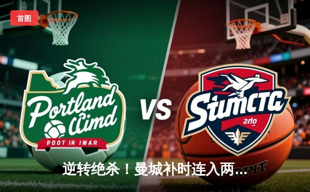 逆转绝杀！曼城补时连入两球3-2险胜热刺，哈兰德双响主导惊天翻盘