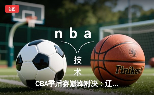 CBA季后赛巅峰对决：辽宁男篮加时险胜广东，赵继伟砍下35分创个人纪录