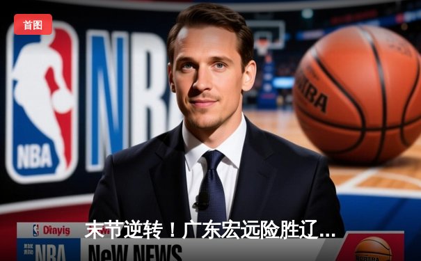 末节逆转！广东宏远险胜辽宁本钢，胡明轩独砍35分率队夺赛点