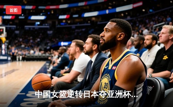 中国女篮逆转日本夺亚洲杯冠军 韩旭23+15统治内线